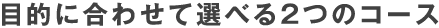 目的に合わせて選べる2つのコース